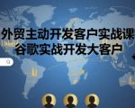 外贸主动开发客户实战课，谷歌实战开发大客户