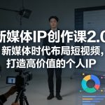 新媒体IP创作课2.0，新媒体时代布局短视频，打造高价值的个人IP